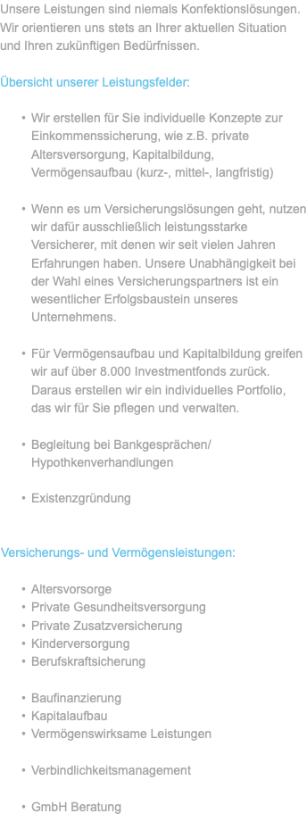 Unsere Leistungen sind niemals Konfektionslösungen. Wir orientieren uns stets an Ihrer aktuellen Situation und Ihren zukünftigen Bedürfnissen. Übersicht unserer Leistungsfelder: Wir erstellen für Sie individuelle Konzepte zur Einkommenssicherung, wie z.B. private Altersversorgung, Kapitalbildung, Vermögensaufbau (kurz-, mittel-, langfristig) Wenn es um Versicherungslösungen geht, nutzen wir dafür ausschließlich leistungsstarke Versicherer, mit denen wir seit vielen Jahren Erfahrungen haben. Unsere Unabhängigkeit bei der Wahl eines Versicherungspartners ist ein wesentlicher Erfolgsbaustein unseres Unternehmens. Für Vermögensaufbau und Kapitalbildung greifen wir auf über 8.000 Investmentfonds zurück. Daraus erstellen wir ein individuelles Portfolio, das wir für Sie pflegen und verwalten. Begleitung bei Bankgesprächen/Hypothkenverhandlungen Existenzgründung Versicherungs- und Vermögensleistungen: Altersvorsorge Private Gesundheitsversorgung Private Zusatzversicherung Kinderversorgung Berufskraftsicherung Baufinanzierung Kapitalaufbau Vermögenswirksame Leistungen Verbindlichkeitsmanagement GmbH Beratung 